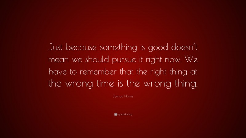 Joshua Harris Quote: “Just because something is good doesn’t mean we should pursue it right now. We have to remember that the right thing at the wrong time is the wrong thing.”