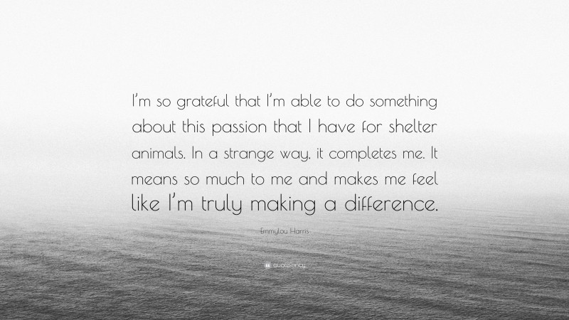 Emmylou Harris Quote: “I’m so grateful that I’m able to do something about this passion that I have for shelter animals. In a strange way, it completes me. It means so much to me and makes me feel like I’m truly making a difference.”