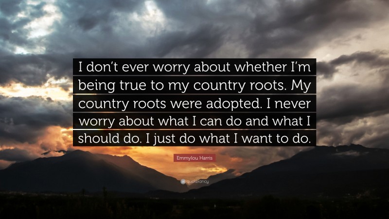 Emmylou Harris Quote: “I don’t ever worry about whether I’m being true to my country roots. My country roots were adopted. I never worry about what I can do and what I should do. I just do what I want to do.”