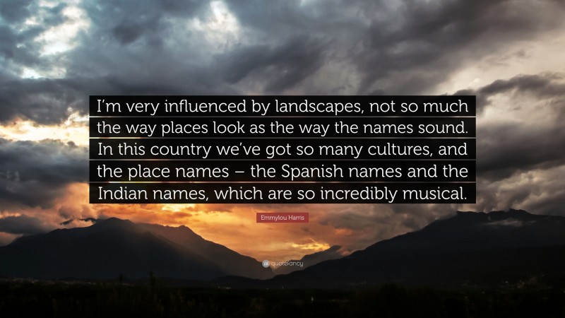 Emmylou Harris Quote: “I’m very influenced by landscapes, not so much the way places look as the way the names sound. In this country we’ve got so many cultures, and the place names – the Spanish names and the Indian names, which are so incredibly musical.”