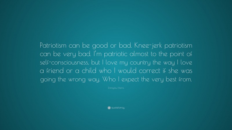 Emmylou Harris Quote: “Patriotism can be good or bad. Knee-jerk patriotism can be very bad. I’m patriotic almost to the point of self-consciousness, but I love my country the way I love a friend or a child who I would correct if she was going the wrong way. Who I expect the very best from.”