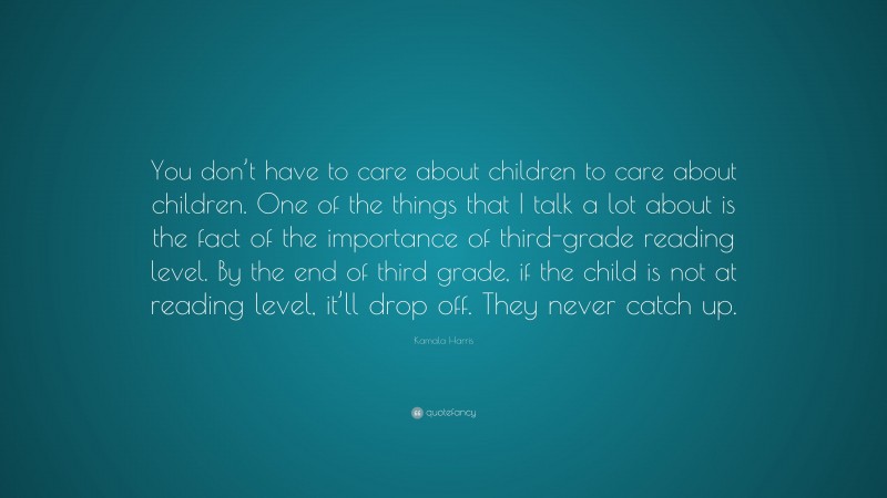 Kamala Harris Quote: “You don’t have to care about children to care about children. One of the things that I talk a lot about is the fact of the importance of third-grade reading level. By the end of third grade, if the child is not at reading level, it’ll drop off. They never catch up.”