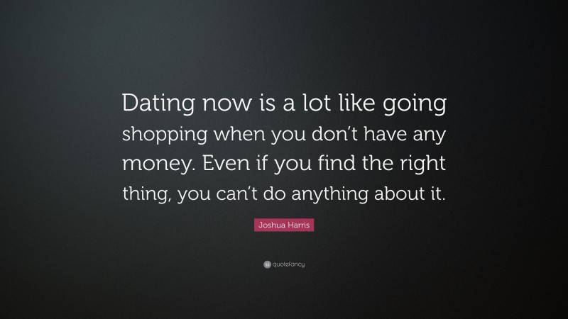 Joshua Harris Quote: “Dating now is a lot like going shopping when you don’t have any money. Even if you find the right thing, you can’t do anything about it.”