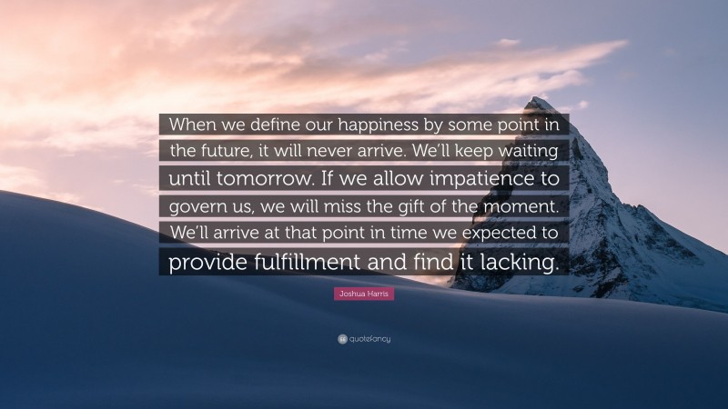 Joshua Harris Quote: “When we define our happiness by some point in the future, it will never arrive. We’ll keep waiting until tomorrow. If we allow impatience to govern us, we will miss the gift of the moment. We’ll arrive at that point in time we expected to provide fulfillment and find it lacking.”