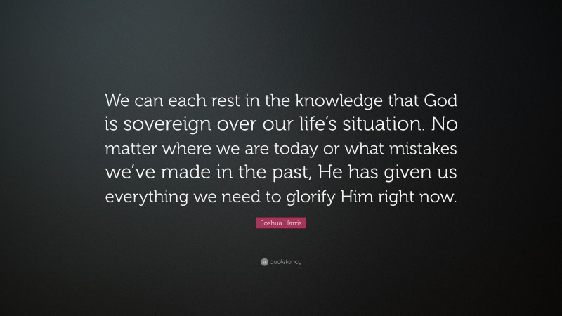 Joshua Harris Quote: “We can each rest in the knowledge that God is sovereign over our life’s situation. No matter where we are today or what mistakes we’ve made in the past, He has given us everything we need to glorify Him right now.”