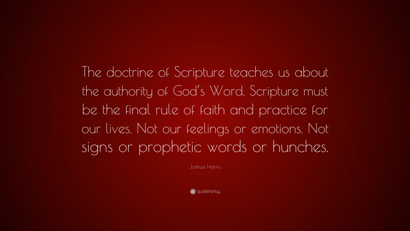 Joshua Harris Quote: “The doctrine of Scripture teaches us about the authority of God’s Word. Scripture must be the final rule of faith and practice for our lives. Not our feelings or emotions. Not signs or prophetic words or hunches.”