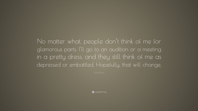 Viola Davis Quote: “No matter what, people don’t think of me for glamorous parts. I’ll go to an audition or a meeting in a pretty dress, and they still think of me as depressed or embattled. Hopefully, that will change.”
