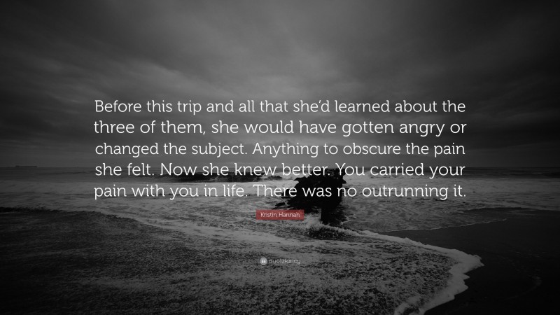 Kristin Hannah Quote: “Before this trip and all that she’d learned about the three of them, she would have gotten angry or changed the subject. Anything to obscure the pain she felt. Now she knew better. You carried your pain with you in life. There was no outrunning it.”