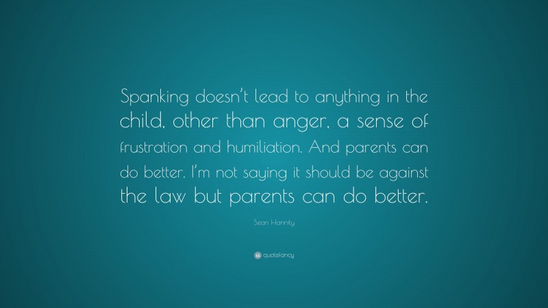 Sean Hannity Quote: “Spanking doesn’t lead to anything in the child, other than anger, a sense of frustration and humiliation. And parents can do better. I’m not saying it should be against the law but parents can do better.”