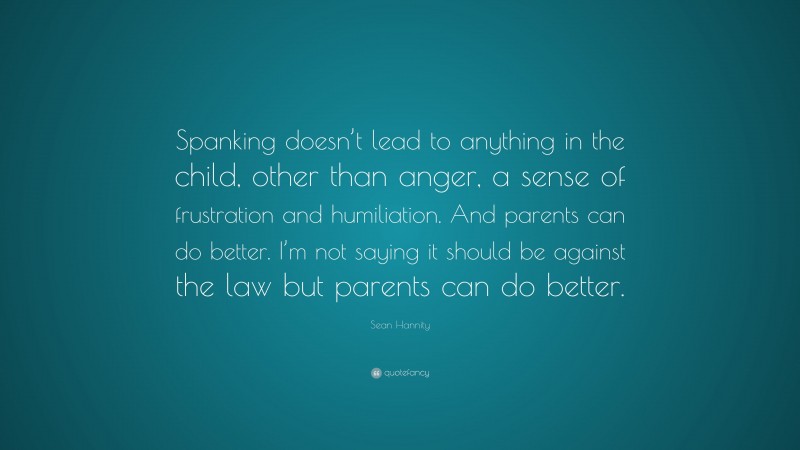 Sean Hannity Quote: “Spanking doesn’t lead to anything in the child, other than anger, a sense of frustration and humiliation. And parents can do better. I’m not saying it should be against the law but parents can do better.”