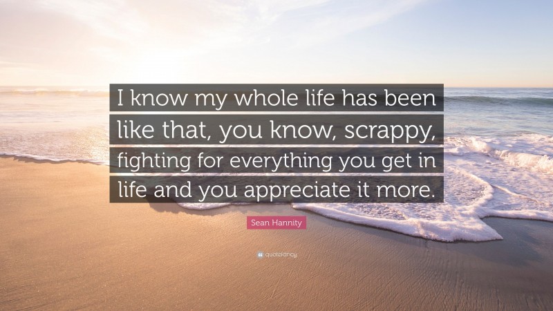 Sean Hannity Quote: “I know my whole life has been like that, you know, scrappy, fighting for everything you get in life and you appreciate it more.”
