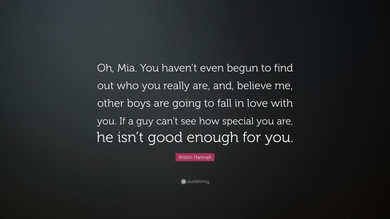 Kristin Hannah Quote: “Oh, Mia. You haven’t even begun to find out who you really are, and, believe me, other boys are going to fall in love with you. If a guy can’t see how special you are, he isn’t good enough for you.”