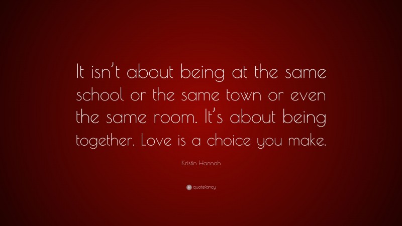 Kristin Hannah Quote: “It isn’t about being at the same school or the same town or even the same room. It’s about being together. Love is a choice you make.”