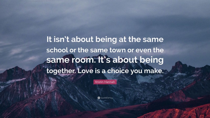 Kristin Hannah Quote: “It isn’t about being at the same school or the same town or even the same room. It’s about being together. Love is a choice you make.”