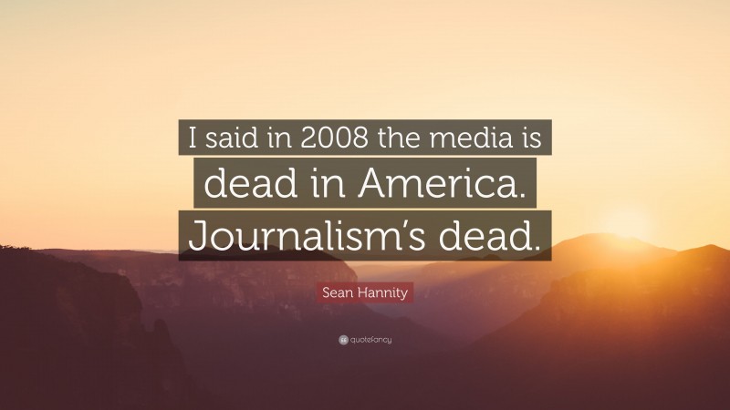 Sean Hannity Quote: “I said in 2008 the media is dead in America. Journalism’s dead.”