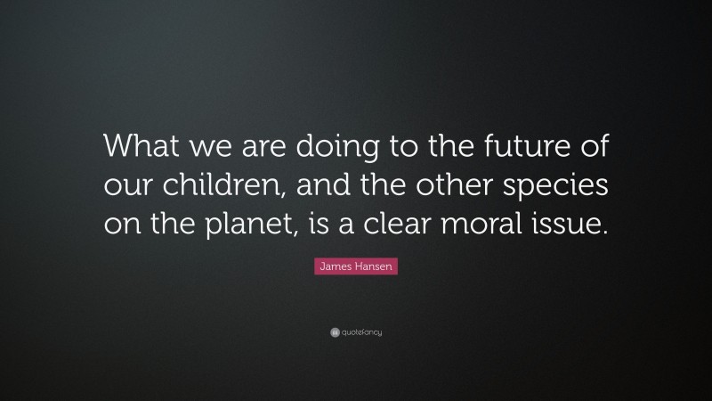 James Hansen Quote: “What we are doing to the future of our children, and the other species on the planet, is a clear moral issue.”