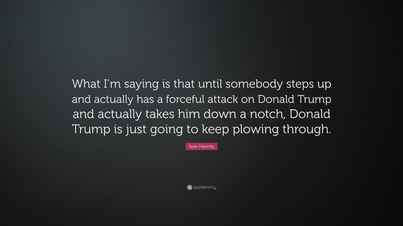 Sean Hannity Quote: “What I’m saying is that until somebody steps up and actually has a forceful attack on Donald Trump and actually takes him down a notch, Donald Trump is just going to keep plowing through.”