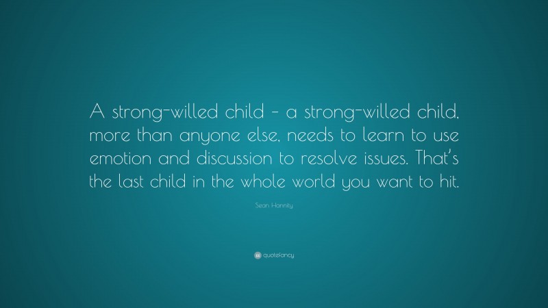 Sean Hannity Quote: “A strong-willed child – a strong-willed child, more than anyone else, needs to learn to use emotion and discussion to resolve issues. That’s the last child in the whole world you want to hit.”