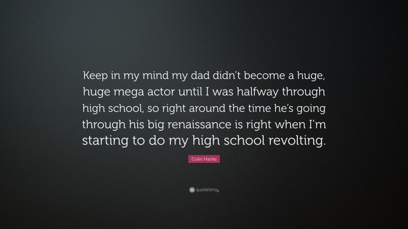 Colin Hanks Quote: “Keep in my mind my dad didn’t become a huge, huge mega actor until I was halfway through high school, so right around the time he’s going through his big renaissance is right when I’m starting to do my high school revolting.”
