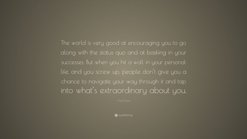 Viola Davis Quote: “The world is very good at encouraging you to go along with the status quo and at basking in your successes. But when you hit a wall in your personal life, and you screw up, people don’t give you a chance to navigate your way through it and tap into what’s extraordinary about you.”