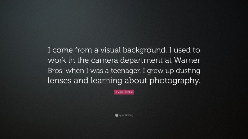 Colin Hanks Quote: “I come from a visual background. I used to work in the camera department at Warner Bros. when I was a teenager. I grew up dusting lenses and learning about photography.”