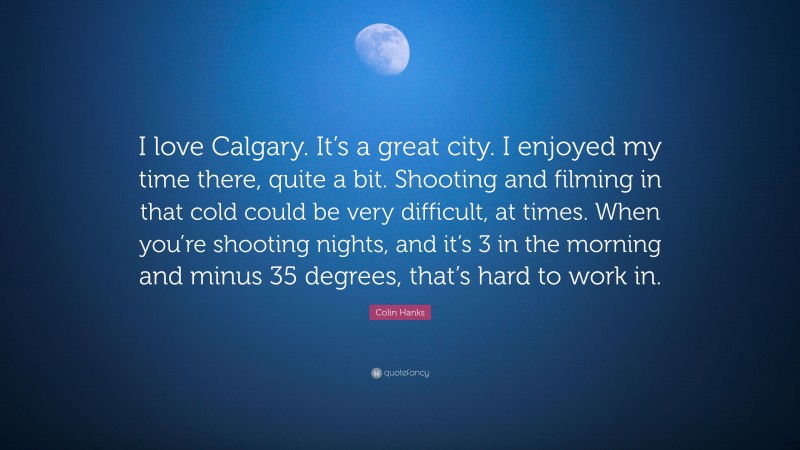 Colin Hanks Quote: “I love Calgary. It’s a great city. I enjoyed my time there, quite a bit. Shooting and filming in that cold could be very difficult, at times. When you’re shooting nights, and it’s 3 in the morning and minus 35 degrees, that’s hard to work in.”