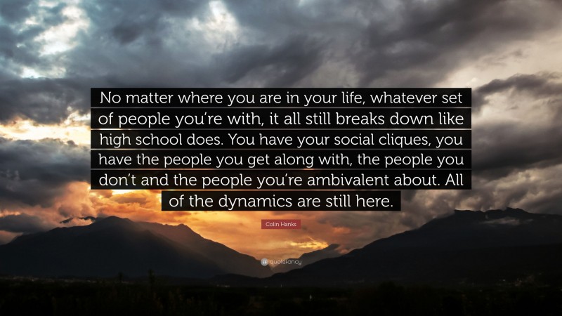 Colin Hanks Quote: “No matter where you are in your life, whatever set of people you’re with, it all still breaks down like high school does. You have your social cliques, you have the people you get along with, the people you don’t and the people you’re ambivalent about. All of the dynamics are still here.”