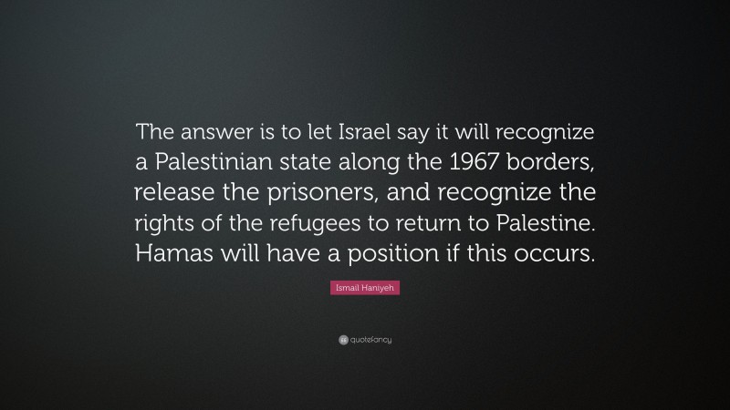 Ismail Haniyeh Quote: “The answer is to let Israel say it will recognize a Palestinian state along the 1967 borders, release the prisoners, and recognize the rights of the refugees to return to Palestine. Hamas will have a position if this occurs.”