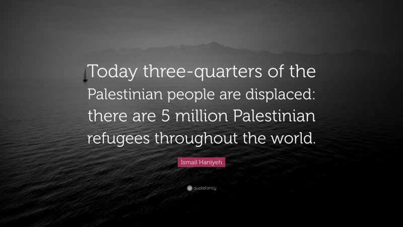 Ismail Haniyeh Quote: “Today three-quarters of the Palestinian people are displaced: there are 5 million Palestinian refugees throughout the world.”