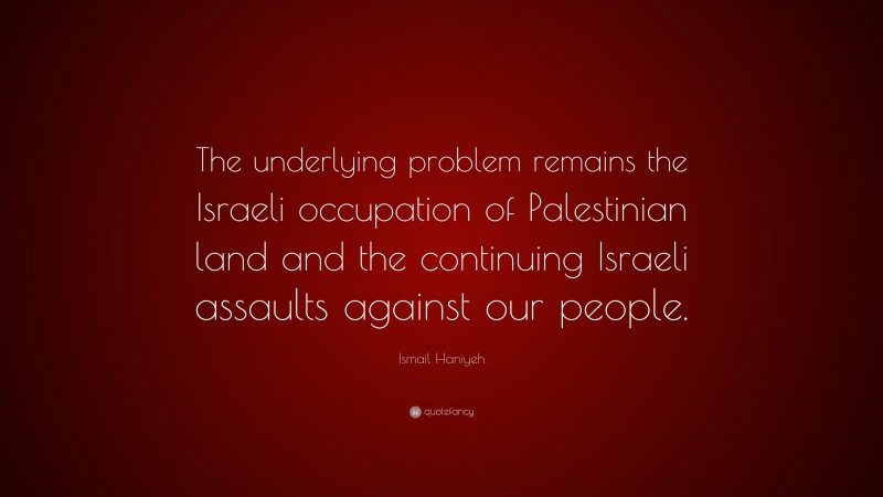 Ismail Haniyeh Quote: “The underlying problem remains the Israeli occupation of Palestinian land and the continuing Israeli assaults against our people.”