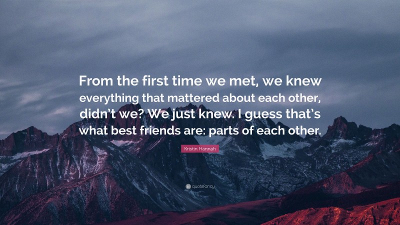 Kristin Hannah Quote: “From the first time we met, we knew everything that mattered about each other, didn’t we? We just knew. I guess that’s what best friends are: parts of each other.”