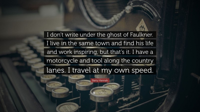 Barry Hannah Quote: “I don’t write under the ghost of Faulkner. I live in the same town and find his life and work inspiring, but that’s it. I have a motorcycle and tool along the country lanes. I travel at my own speed.”