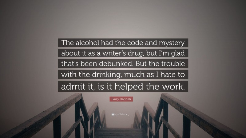 Barry Hannah Quote: “The alcohol had the code and mystery about it as a writer’s drug, but I’m glad that’s been debunked. But the trouble with the drinking, much as I hate to admit it, is it helped the work.”