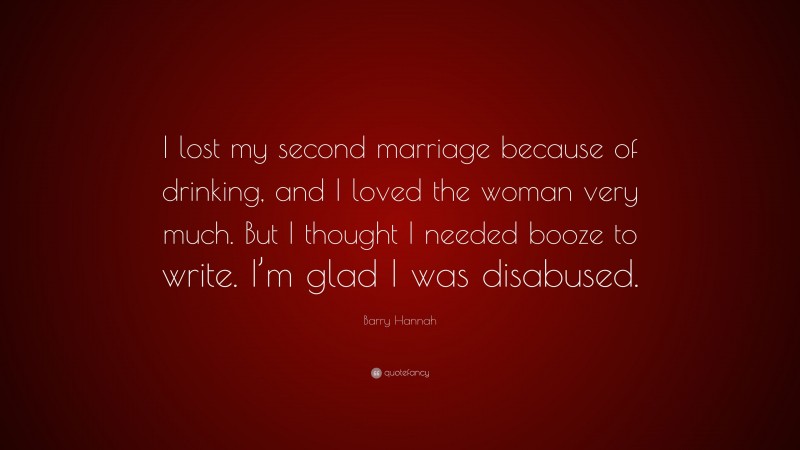 Barry Hannah Quote: “I lost my second marriage because of drinking, and I loved the woman very much. But I thought I needed booze to write. I’m glad I was disabused.”