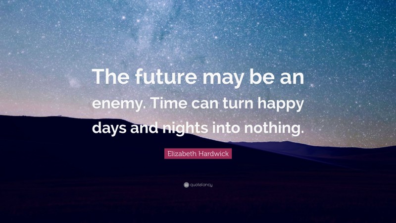 Elizabeth Hardwick Quote: “The future may be an enemy. Time can turn happy days and nights into nothing.”