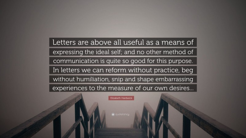 Elizabeth Hardwick Quote: “Letters are above all useful as a means of expressing the ideal self; and no other method of communication is quite so good for this purpose. In letters we can reform without practice, beg without humiliation, snip and shape embarrassing experiences to the measure of our own desires...”