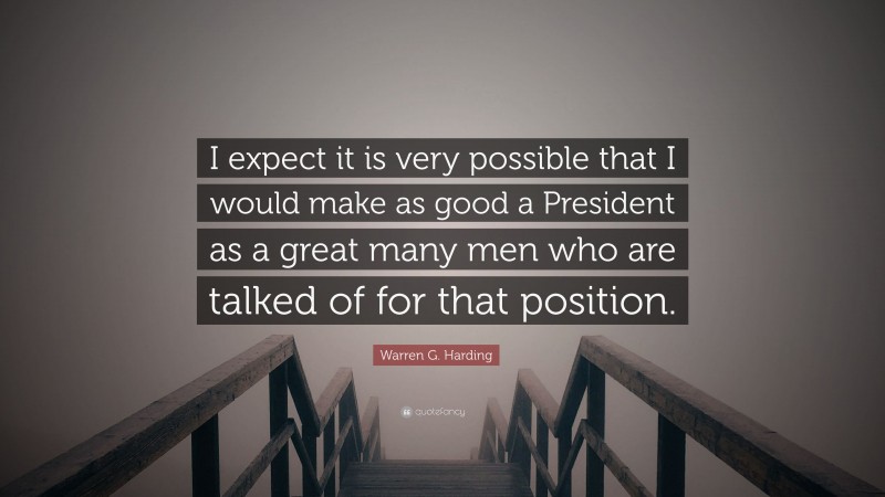 Warren G. Harding Quote: “I expect it is very possible that I would make as good a President as a great many men who are talked of for that position.”
