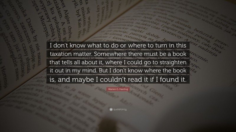 Warren G. Harding Quote: “I don’t know what to do or where to turn in this taxation matter. Somewhere there must be a book that tells all about it, where I could go to straighten it out in my mind. But I don’t know where the book is, and maybe I couldn’t read it if I found it.”