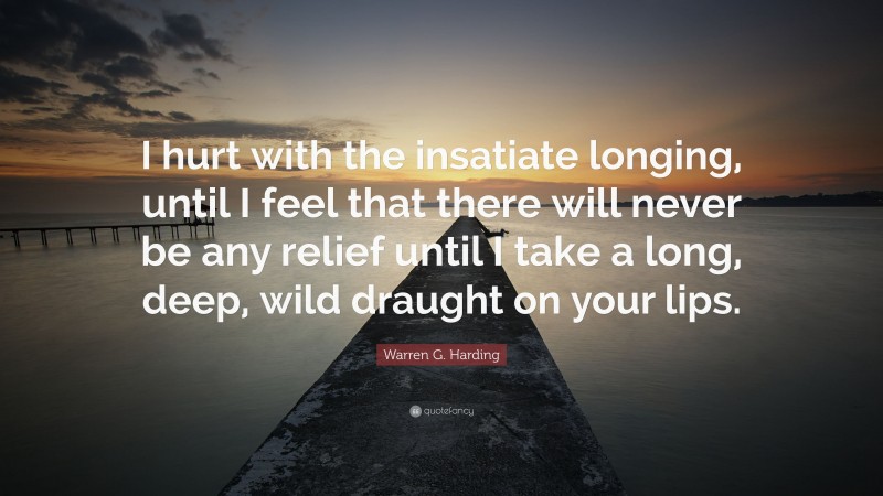Warren G. Harding Quote: “I hurt with the insatiate longing, until I feel that there will never be any relief until I take a long, deep, wild draught on your lips.”