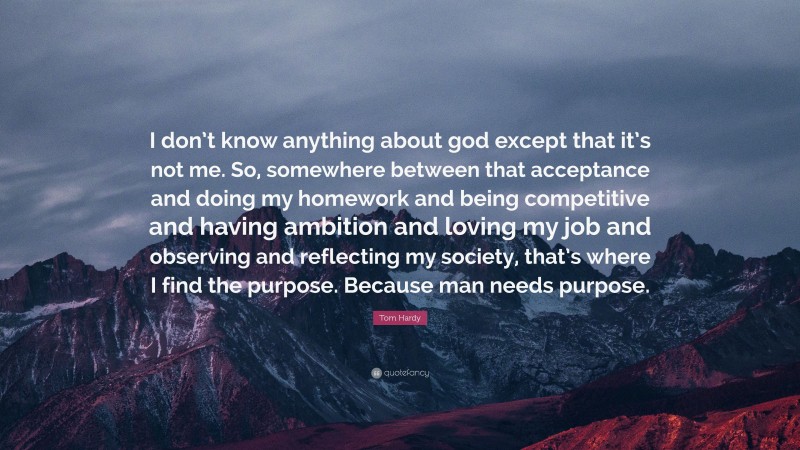 Tom Hardy Quote: “I don’t know anything about god except that it’s not me. So, somewhere between that acceptance and doing my homework and being competitive and having ambition and loving my job and observing and reflecting my society, that’s where I find the purpose. Because man needs purpose.”