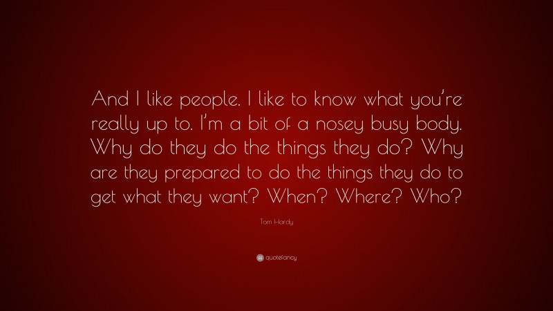 Tom Hardy Quote: “And I like people. I like to know what you’re really up to. I’m a bit of a nosey busy body. Why do they do the things they do? Why are they prepared to do the things they do to get what they want? When? Where? Who?”