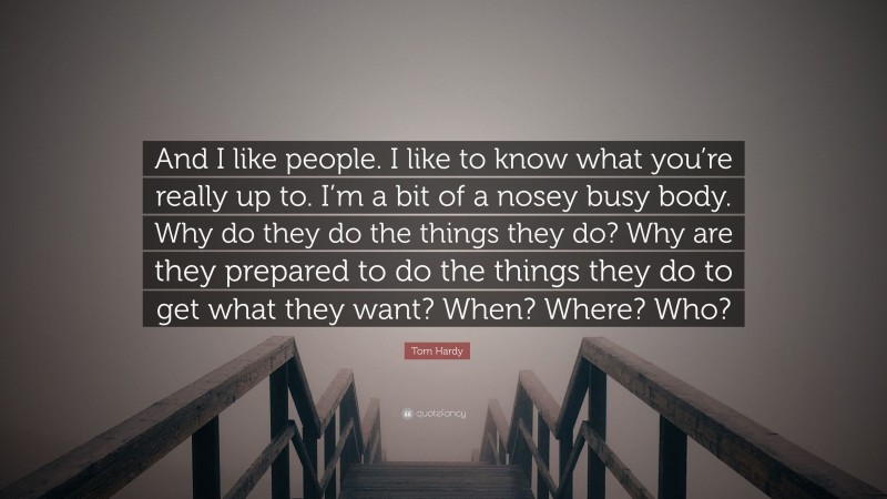 Tom Hardy Quote: “And I like people. I like to know what you’re really up to. I’m a bit of a nosey busy body. Why do they do the things they do? Why are they prepared to do the things they do to get what they want? When? Where? Who?”