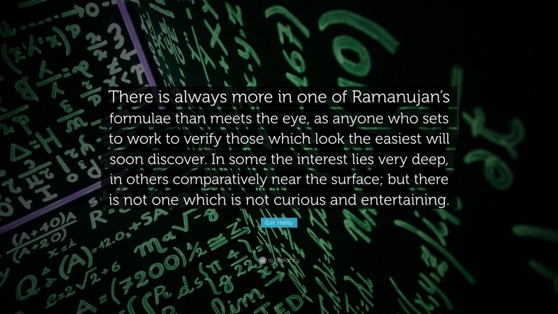 G.H. Hardy Quote: “There is always more in one of Ramanujan’s formulae than meets the eye, as anyone who sets to work to verify those which look the easiest will soon discover. In some the interest lies very deep, in others comparatively near the surface; but there is not one which is not curious and entertaining.”