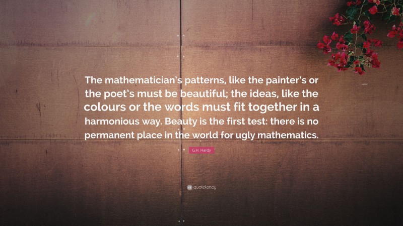 G.H. Hardy Quote: “The mathematician’s patterns, like the painter’s or the poet’s must be beautiful; the ideas, like the colours or the words must fit together in a harmonious way. Beauty is the first test: there is no permanent place in the world for ugly mathematics.”