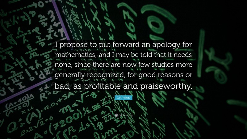 G.H. Hardy Quote: “I propose to put forward an apology for mathematics; and I may be told that it needs none, since there are now few studies more generally recognized, for good reasons or bad, as profitable and praiseworthy.”