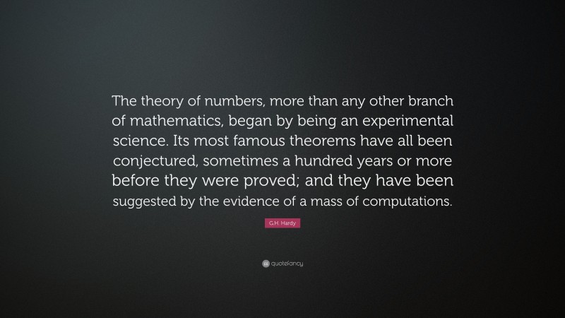 G.H. Hardy Quote: “The theory of numbers, more than any other branch of mathematics, began by being an experimental science. Its most famous theorems have all been conjectured, sometimes a hundred years or more before they were proved; and they have been suggested by the evidence of a mass of computations.”