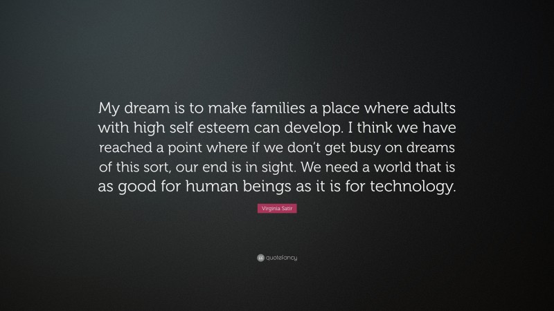 Virginia Satir Quote: “My dream is to make families a place where adults with high self esteem can develop. I think we have reached a point where if we don’t get busy on dreams of this sort, our end is in sight. We need a world that is as good for human beings as it is for technology.”