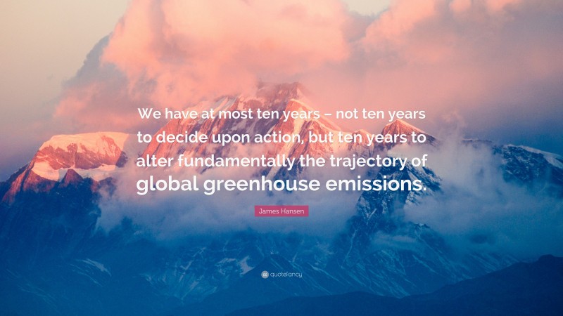 James Hansen Quote: “We have at most ten years – not ten years to decide upon action, but ten years to alter fundamentally the trajectory of global greenhouse emissions.”