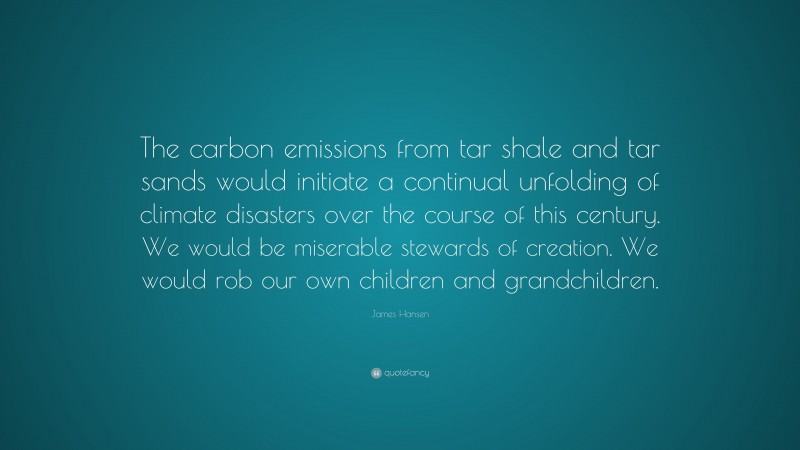 James Hansen Quote: “The carbon emissions from tar shale and tar sands would initiate a continual unfolding of climate disasters over the course of this century. We would be miserable stewards of creation. We would rob our own children and grandchildren.”