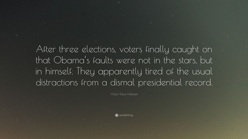 Victor Davis Hanson Quote: “After three elections, voters finally caught on that Obama’s faults were not in the stars, but in himself. They apparently tired of the usual distractions from a dismal presidential record.”